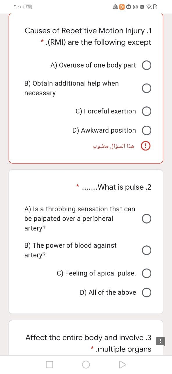 ۳۰۰۱ ۱ ۳۸ |
Causes of Repetitive Motion Injury .1
.(RMI) are the following except
*
A) Overuse of one body part
B) Obtain additional help when
necessary
C) Forceful exertion
D) Awkward position
*
هذا السؤال مطلوب
.What is pulse .2
A) Is a throbbing sensation that can
be palpated over a peripheral
artery?
B) The power of blood against
artery?
C) Feeling of apical pulse.
D) All of the above
Affect the entire body and involve .3
* .multiple organs
!