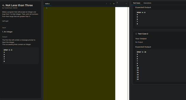 4. Not Less than Three
by CodeChum Admin
Make a program that will accept an integrand
loop from 1 to that integer. Then, print all numbers
from that range that are greater than 3.
Input
1. An integer
Output
The first line will contain a message prompt to
input the integer
The succeeding lines contain an integer
Enter
Test Cas Execution
Expected Output
Enter
Ⓒ Test Case 2
Your Output
No Output
Expected Output
Enter