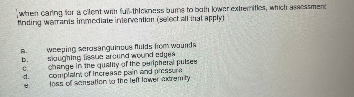 when caring for a client with full-thickness burns to both lower extremities, which assessment
finding warrants immediate intervention (select all that apply)
a.
b.
C.
d.
e.
weeping serosanguinous fluids from wounds
sloughing tissue around wound edges
change in the quality of the peripheral pulses
complaint of increase pain and pressure
loss of sensation to the left lower extremity