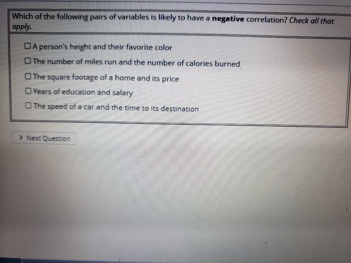 Which of the following pairs of variables is likely to have a negative correlation? Check all that
apply.
DA person's height and their favorite color
OThe number of miles run and the number of calories burned
The square footage of a home and its price
OYears of education and salary
O The speed of a car and the time to its destination
> Next Question
