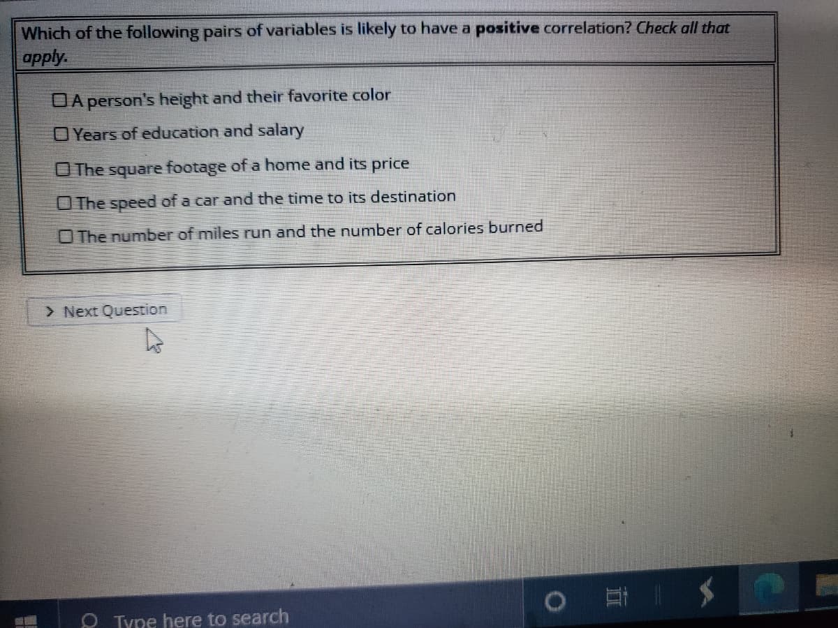 Which of the following pairs of variables is likely to have a positive correlation? Check oall that
apply
DA person's height and their favorite color
OYears of education and salary
OThe square footage of a home and its price
O The speed of a car and the time to its destination
OThe number of miles run and the number of calories burned
> Next Question
Tyne here to search
