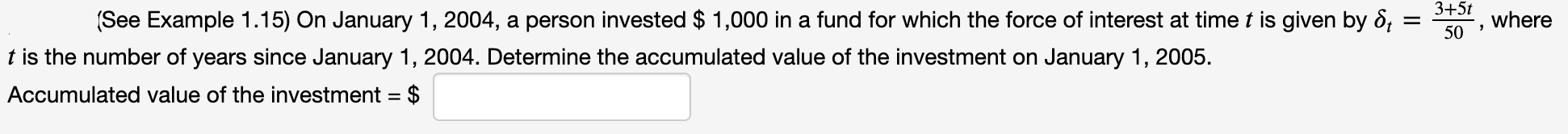 3+5t
(See Example 1.15) On January 1, 2004, a person invested $ 1,000 in a fund for which the force of interest at timet is given by 8, =
where
50 '
t is the number of years since January 1, 2004. Determine the accumulated value of the investment on January 1, 2005.
Accumulated value of the investment = $
