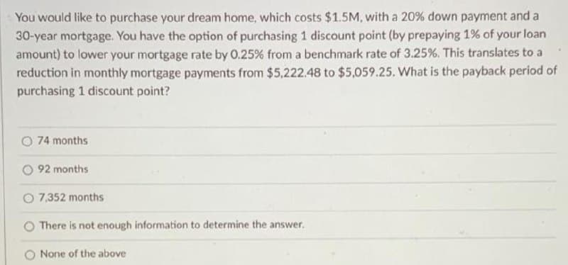 You would like to purchase your dream home, which costs $1.5M, with a 20% down payment and a
30-year mortgage. You have the option of purchasing 1 discount point (by prepaying 1% of your loan
amount) to lower your mortgage rate by 0.25% from a benchmark rate of 3.25%. This translates to a
reduction in monthly mortgage payments from $5,222.48 to $5,059.25. What is the payback period of
purchasing 1 discount point?
O 74 months
O 92 months
O 7,352 months
There is not enough information to determine the answer.
None of the above
