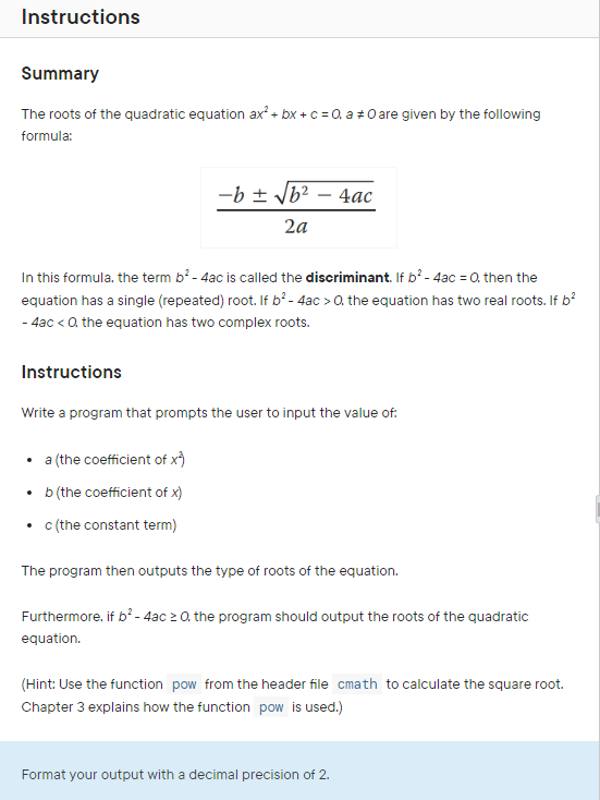 Instructions
Summary
The roots of the quadratic equation ax² + bx + c = 0, a 0 are given by the following
formula:
-b ± √b² - 4ac
2a
In this formula, the term b² - 4ac is called the discriminant. If b² - 4ac = 0, then the
equation has a single (repeated) root. If b² - 4ac > 0. the equation has two real roots. If b²
- 4ac < 0. the equation has two complex roots.
Instructions
Write a program that prompts the user to input the value of:
• a (the coefficient of x*)
b (the coefficient of x)
• c (the constant term)
The program then outputs the type of roots of the equation.
Furthermore, if b² - 4ac ≥ 0, the program should output the roots of the quadratic
equation.
(Hint: Use the function pow from the header file cmath to calculate the square root.
Chapter 3 explains how the function pow is used.)
Format your output with a decimal precision of 2.