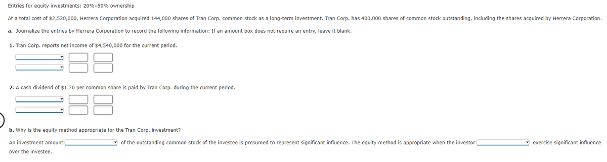 Entries for equity investments: 20%-50% ownership
At a total cost of $2,520,000, Herrera Corporation acquired 144,000 shares of Tran Corp. common stock as a long-term investment. Tran Corp. has 400,000 shares of common stock outstanding, including the shares acquired by Herrera Corporation.
a. Journalize the entries by Herrera Corporation to record the following information: If an amount box does not require an entry, leave it blank.
1. Tran Corp. reports net income of $4,540,000 for the current period.
2. A cash dividend of $1.70 per common share is paid by Tran Corp. during the current period.
b. Why is the equity method appropriate for the Tran Corp. investment?
An investment amount
over the investee.
of the outstanding common stock of the investee is presumed to represent significant influence. The equity method is appropriate when the investor
exercise significant influence