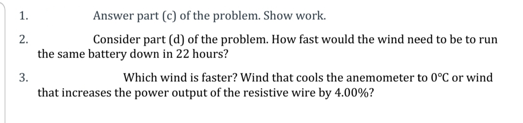 1.
Answer part (c) of the problem. Show work.
2.
Consider part (d) of the problem. How fast would the wind need to be to run
the same battery down in 22 hours?
3.
Which wind is faster? Wind that cools the anemometer to 0°C or wind
that increases the power output of the resistive wire by 4.00%?
