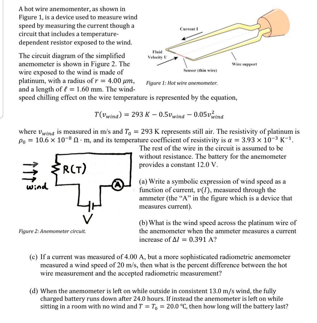 A hot wire anemomenter, as shown in
Figure 1, is a device used to measure wind
speed by measuring the current though a
circuit that includes a temperature-
Current I
dependent resistor exposed to the wind.
Fluid
The circuit diagram of the simplified
anemometer is shown in Figure 2. The
wire exposed to the wind is made of
platinum, with a radius of r = 4.00 µm,
and a length of l = 1.60 mm. The wind-
speed chilling effect on the wire temperature is represented by the equation,
Velocity U
Wire support
Sensor (thin wire)
Figure 1: Hot wire anemometer.
T(vwina) = 293 K – 0.5vwind – 0.05vwind
%3D
-
where vwind is measured in m/s and To
= 293 K represents still air. The resistivity of platinum is
Po = 10.6 × 10-8 N · m, and its temperature coefficient of resistivity is a = 3.93 × 10-3 K-1.
The rest of the wire in the circuit is assumed to be
without resistance. The battery for the anemometer
provides a constant 12.0 V.
3 RCT)
(a) Write a symbolic expression of wind speed as a
function of current, v(1), measured through the
ammeter (the “A" in the figure which is a device that
measures current).
wind
(b) What is the wind speed across the platinum wire of
Figure 2: Anemometer circuit.
the anemometer when the ammeter measures a current
increase of AI = 0.391 A?
(c) If a current was measured of 4.00 A, but a more sophisticated radiometric anemometer
measured a wind speed of 20 m/s, then what is the percent difference between the hot
wire measurement and the accepted radiometric measurement?
(d) When the anemometer is left on while outside in consistent 13.0 m/s wind, the fully
charged battery runs down after 24.0 hours. If instead the anemometer is left on while
sitting in a room with no wind and T = T, = 20.0 °C, then how long will the battery last?
