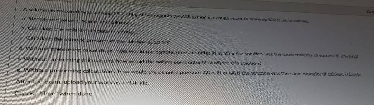 12
A solution is
dissolMing
938 of hemoglobin 164.458 g/mol) in enough water to make up 500.0 mL in volume.
a. Ider
b. Cale
solute S6 on
eCalculate the
e Without prefor
SM6W Nóda the osmotie preSsure differ fit at all) if the solution was the same molarity of sucrose (CAH OAP
A Without preforming
ions.how Would the yoih point differ lit at all for this solution?
E WithouE preforming calculations. how would the osmotie pressure differ (if at all) if the solution was the same molarity of calcium chloride
Ater theexam. uplOad your work as a PDF file.
Choose "Trnue" when done
