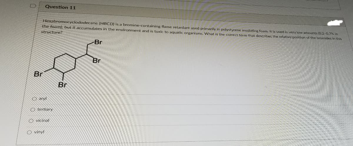 Question 11
Hexabromocyclododecane (HBCD) is a bromine-containing flame retardant used primarily in polystyrene insulating foam. It is used in very low amounts (0.2-0.7% in
the foam). but it accumulates in the environment and is toxic to aquatiç organisms. What is the correct term that describes the relative position of the bromides in this
structure?
Br
Br
Br
Br
O ary
O tertiary
O vícinal
O vinyf
