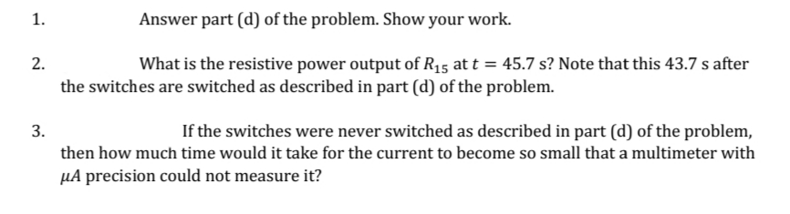 1.
Answer part (d) of the problem. Show your work.
2.
What is the resistive power output of R15 at t = 45.7 s? Note that this 43.7 s after
the switches are switched as described in part (d) of the problem.
3.
If the switches were never switched as described in part (d) of the problem,
then how much time would it take for the current to become so small that a multimeter with
µA precision could not measure it?
