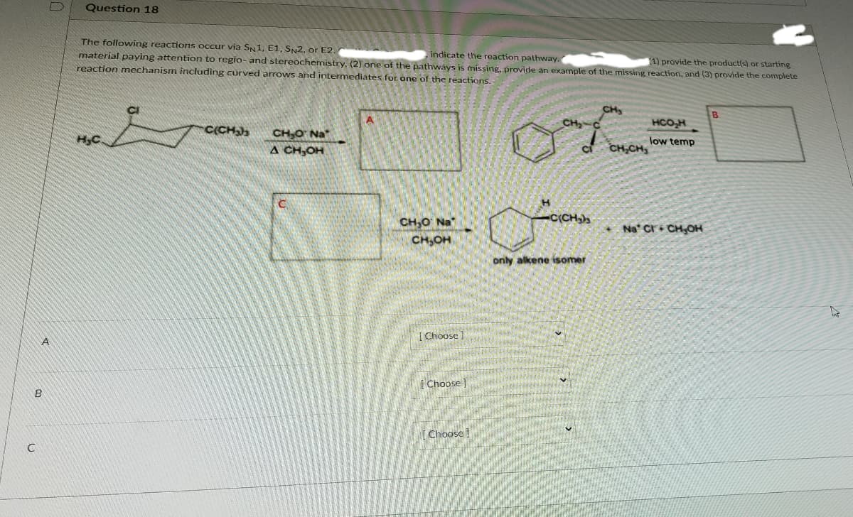 Question 18
The following reactions occur via SN1, E1, SN2, or E2.
material paying attention to regio- and stereochemistry. (2) one of the pathways is míssing, provide an example of the missing reaction, and (3) provide the complete
reaction mechanism including curved arrows and intermediates for one of the reactions.
,indicate the reaction pathway.
1) provide the product(s) or starting
CH
B
CH
HCO,H
C(CH
CH,O Na"
A CH,OH
low temp
HC
CH,CH,
C(CH
CH,O Na
CH,OH
Na Cri CH,OH
only alkene isomer
[ Choose
|Choose )
I Choose !
