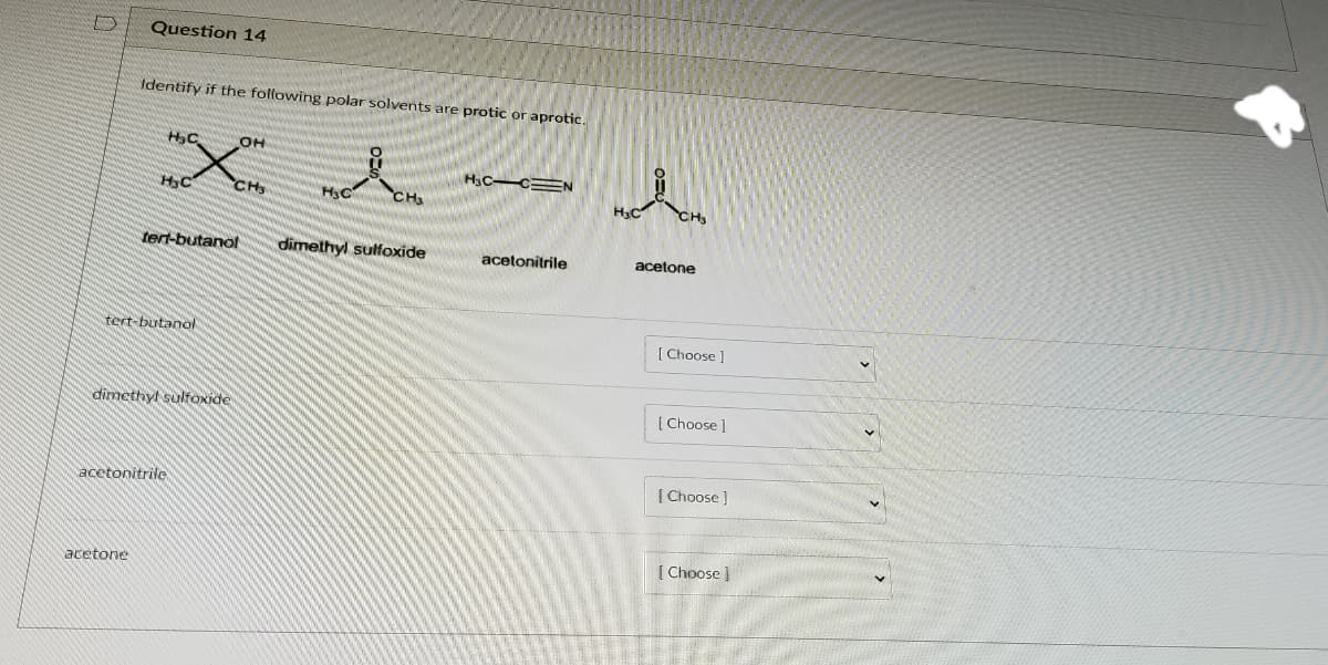 Question 14
Identify if the following polar solvents are protic or aprotic.
OH
H3C C=N
HC
CHS
H3C
CH3
CH
tert-butanol
dimethyl sulfoxide
acetonitrile
acetone
tert-butanol
| Choose]
dimethyl sulfOxide
Choose
[ Choose ]
acetonitrilo
[ Choose )
acetone
