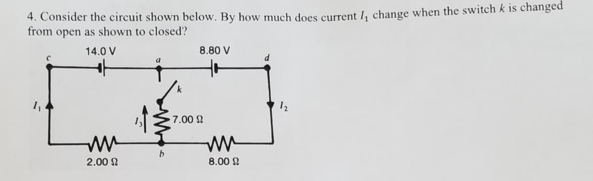 4. Consider the circuit shown below. By how much does current Ia change when the switch k is changed
from open as shown to closed?
14.0 V
8.80 V
k
7.00 N
2.00 N
8.00 N
