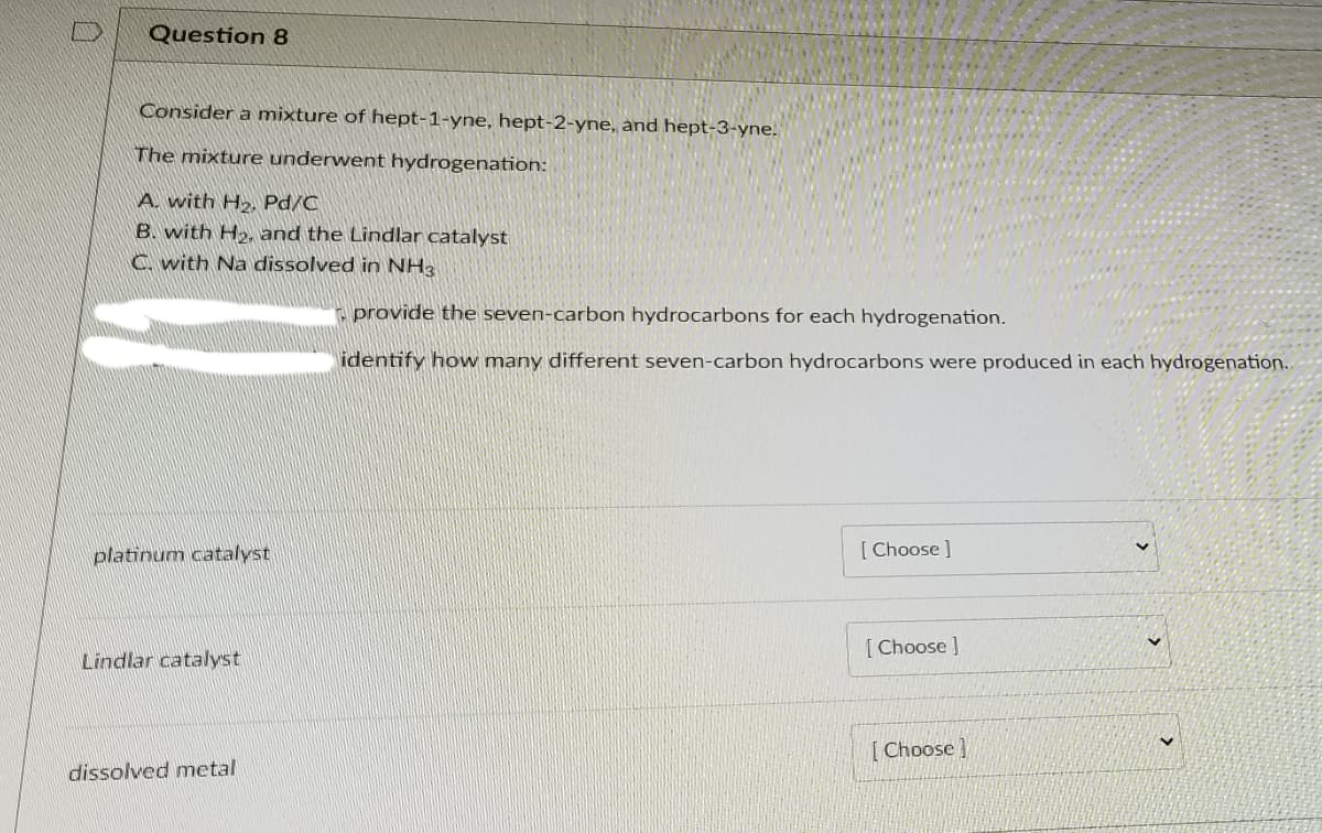Question 8
Consider a mixture of hept-1-yne, hept-2-yne, and hept-3-yne.
The mixture underwent hydrogenation:
A. with H2, Pd/C
B. with H», and the Lindlar catalyst
C. with Na dissolved in NH3
- provide the seven-carbon hydrocarbons for each hydrogenation.
identify how many different seven-carbon hydrocarbons were produced in each hydrogenation.
platinum catalyst
[ Choose ]
[ Choose ]
Lindlar catalyst
[Choose]
dissolved metal
