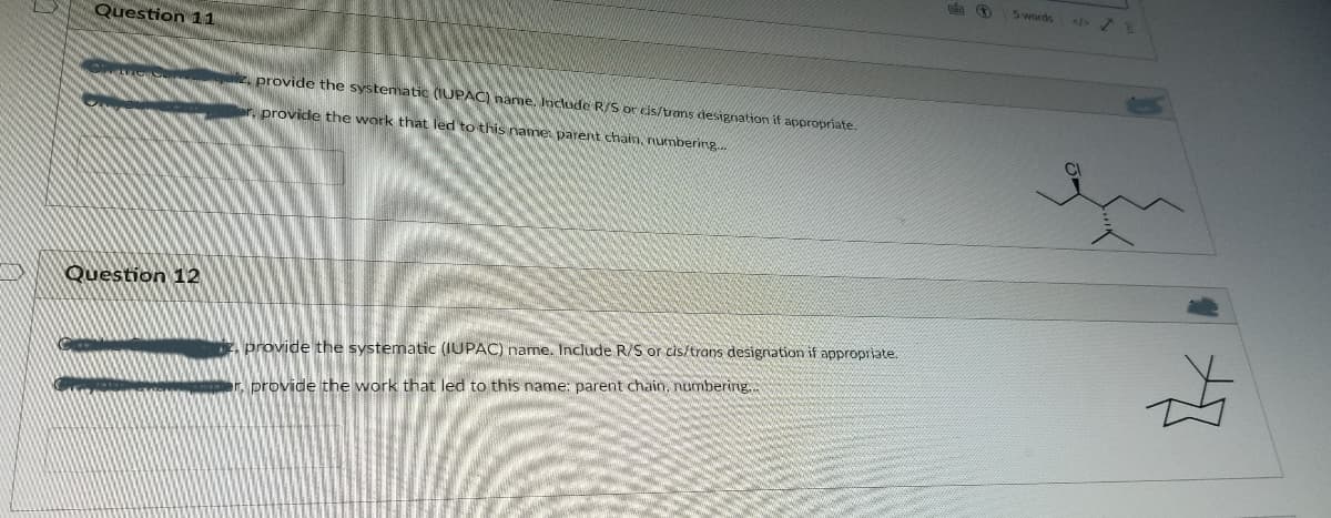 5 words
Question 11
provide the systematic (IUPAC) hame. Include R/S or cis/tvans designation it appropriate.
provide the work that led to this ame parent chain, numbering..
Question 12
provide the systematic (IUPAC) name. Include R/S or cis/trans designation if appropriate.
r. provide the work that led to this name: parent chain, numbering..
