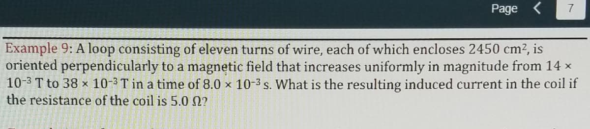 Page <
Example 9: A loop consisting of eleven turns of wire, each of which encloses 2450 cm2, is
oriented perpendicularly to a magnetic field that increases uniformly in magnitude from 14 x
10-3 T to 38 x 10-3T in a time of 8.0 x 10-3 s. What is the resulting induced current in the coil if
the resistance of the coil is 5.0 2?
