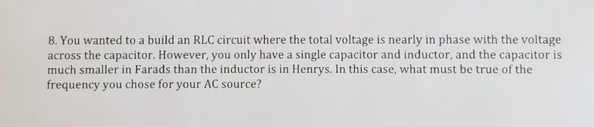 8. You wanted to a build an RLC circuit where the total voltage is nearly in phase with the voltage
across the capacitor. However, you only have a single capacitor and inductor, and the capacitor is
much smaller in Farads than the inductor is in Henrys. In this case, what must be true of the
frequency you chose for your AC source?
