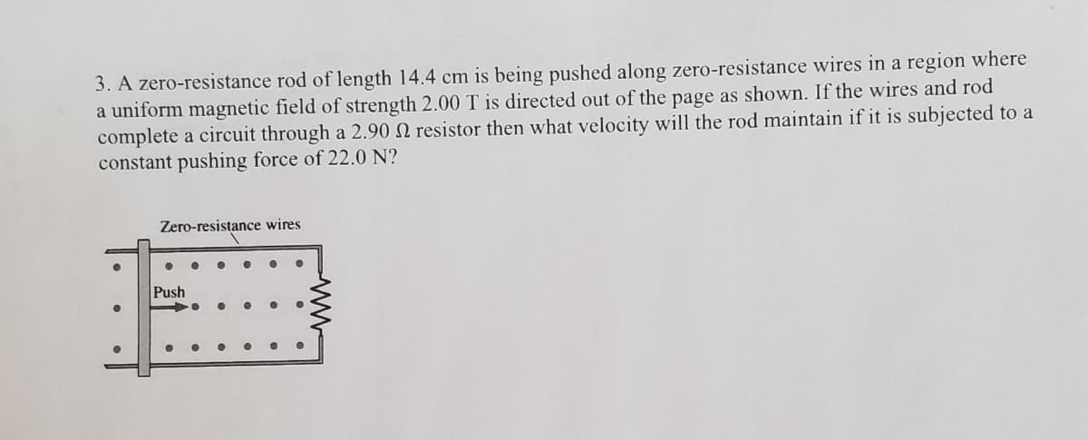 3. A zero-resistance rod of length 14.4 cm is being pushed along zero-resistance wires in a region where
a uniform magnetic field of strength 2.00 T is directed out of the page as shown. If the wires and rod
complete a circuit through a 2.90 N resistor then what velocity will the rod maintain if it is subjected to a
constant pushing force of 22.0 N?
Zero-resistance wires
Push
