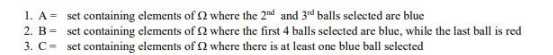 1. A = set containing elements of 2 where the 2nd and 3rd balls selected are blue
2. B =
set containing elements of 2 where the first 4 balls selected are blue, while the last ball is red
set containing elements of 2 where there is at least one blue ball selected
3. C-