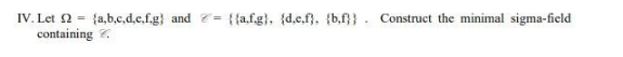 IV.Let Ω {a,b,c,d,e,f.g) and = {{a.f.g}, {d,e,f}, {b,f}} Construct the minimal sigma-field
containing