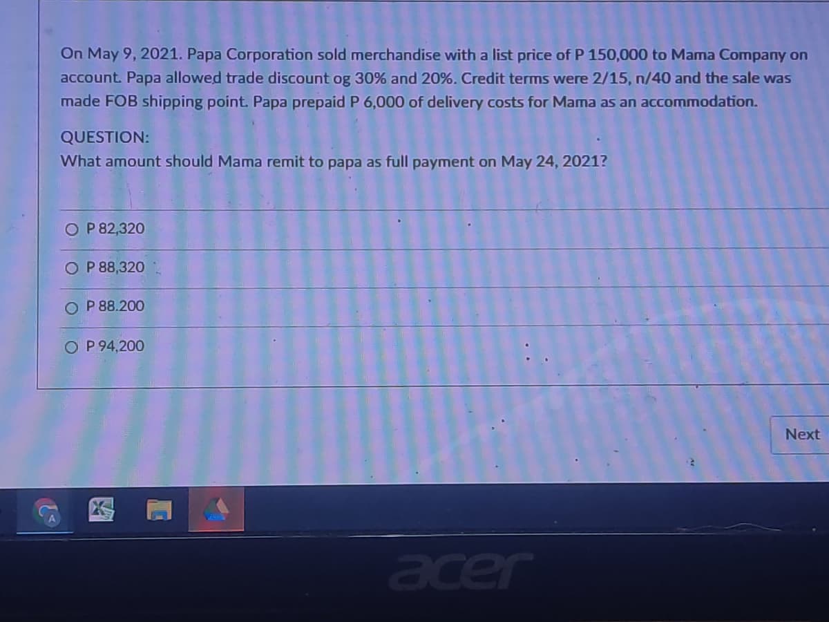 On May 9, 2021. Papa Corporation sold merchandise with a list price of P 150,000 to Mama Company on
account. Papa allowed trade discount og 30% and 20%. Credit terms were 2/15, n/40 and the sale was
made FOB shipping point. Papa prepaid P 6,000 of delivery costs for Mama as an accommodation.
QUESTION:
What amount should Mama remit to papa as full payment on May 24, 2021?
O P 82,320
O P 88,320
O P 88.200
O P 94,200
Next
acer
