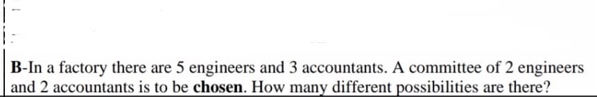 B-In a factory there are 5 engineers and 3 accountants. A committee of 2 engineers
and 2 accountants is to be chosen. How many different possibilities are there?
