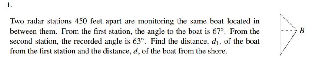 1.
Two radar stations 450 feet apart are monitoring the same boat located in
between them. From the first station, the angle to the boat is 67°. From the
second station, the recorded angle is 63°. Find the distance, d¡, of the boat
from the first station and the distance, d, of the boat from the shore.
