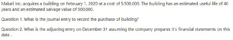 Makati Inc. acquires a building on February 1, 2020 at a cost of 5,500,000. The building has an estimated useful life of 40
years and an estimated salvage value of 500,000.
Question 1. What is the journal entry to record the purchase of building?
Question 2. What is the adjusting entry on December 31 assuming the company prepares it's financial statements on this
date.
