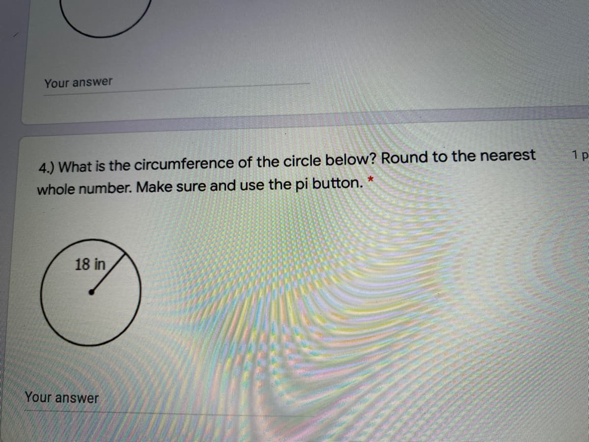Your answer
4.) What is the circumference of the circle below? Round to the nearest
whole number. Make sure and use the pi button.
1 p
18 in
Your answer
