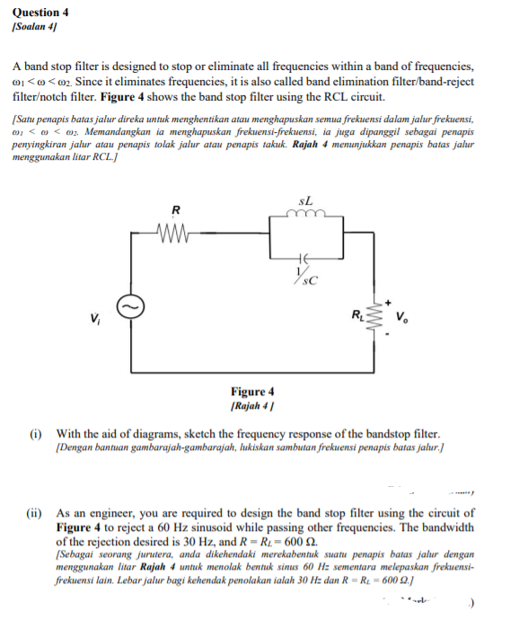 Question 4
|Soalan 4)
A band stop filter is designed to stop or eliminate all frequencies within a band of frequencies,
01 <o <@2. Since it eliminates frequencies, it is also called band elimination filter/band-reject
filter/notch filter. Figure 4 shows the band stop filter using the RCL circuit.
[Satu penapis batas jalur direka untuk menghentikan atau menghapuskan semua frekuensi dalam jalur frekuensi,
o, < o < 0z. Memandangkan ia menghapuskan frekuensi-frekuensi, ia juga dipanggil sebagai penapis
penyingkiran jalur atau penapis tolak jalur atau penapis takuk. Rajah 4 menunjukkan penapis batas jalur
menggunakan litar RCL.]
sL
R
HE
Figure 4
|Rajah 4 |
(i) With the aid of diagrams, sketch the frequency response of the bandstop filter.
[Dengan bantuan gambarajah-gambarajah, lukiskan sambutan frekuensi penapis batas jalur.]
(ii) As an engineer, you are required to design the band stop filter using the circuit of
Figure 4 to reject a 60 Hz sinusoid while passing other frequencies. The bandwidth
of the rejection desired is 30 Hz, and R= R1.= 600 Q.
[Sebagai seorang jurutera, anda dikehendaki merekabentuk suatu penapis batas jalur dengan
menggunakan litar Rajah 4 untuk menolak bentuk sinus 60 Hz sementara melepaskan frekuensi-
frekuensi lain. Lebar jalur bagi kehendak penolakan ialah 30 Hz dan R = R1 = 600 0.]
