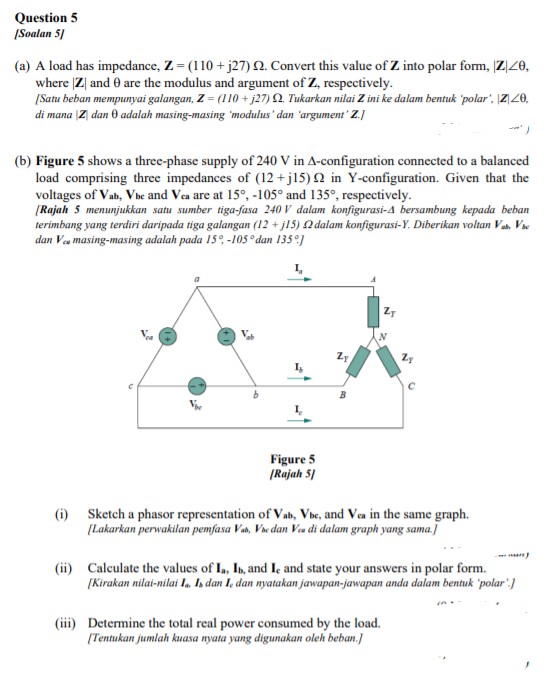 Question 5
|Soalan 5]
(a) A load has impedance, Z = (110 + j27) N. Convert this value of Z into polar fom, |Z|Z0,
where |Z| and 0 are the modulus and argument of Z, respectively.
[Satu beban mempunyai galangan, Z = (110 + j27) 2. Tukarkan nilai Z ini ke dalam bentuk polar', |Z|Z0,
di mana |Z| dan 0 adalah masing-masing 'modulus' dan 'argument' Z.]
(b) Figure 5 shows a three-phase supply of 240 V in A-configuration connected to a balanced
load comprising three impedances of (12 +jl5) N in Y-configuration. Given that the
voltages of Vab, Vbe and Vea are at 15°, -105° and 135°, respectively.
[Rajah 5 menunjukkan satu sumber tiga-fasa 240 V dalam konfigurasi-A bersambung kepada beban
terimbang yang terdiri daripada tiga galangan (12 + j15) N dalam konfigurasi-Y. Diberikan voltan Va, Vie
dan Vea masing-masing adalah pada 15°, -1Os° dan 135°]
Figure 5
(Rajah 5/
(i) Sketch a phasor representation of Vab, Vbe, and Vea in the same graph.
[Lakarkan perwakilan pemfasa Vas, Vse dan Va di dalam graph yang sama.]
(ii) Calculate the values of I,, In, and Ie and state your answers in polar form.
[Kirakan nilai-nilai I, Is dan I, dan nyatakan jawapan-jawapan anda dalam bentuk 'polar' ]
(iii) Determine the total real power consumed by the load.
(Tentukan jumlah kuasa nyata yang digunakan oleh beban.]
