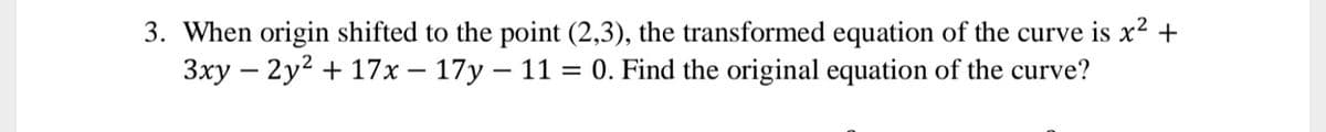 3. When origin shifted to the point (2,3), the transformed equation of the curve is x² +
3xy – 2y2 + 17x – 17y – 11 = 0. Find the original equation of the curve?
