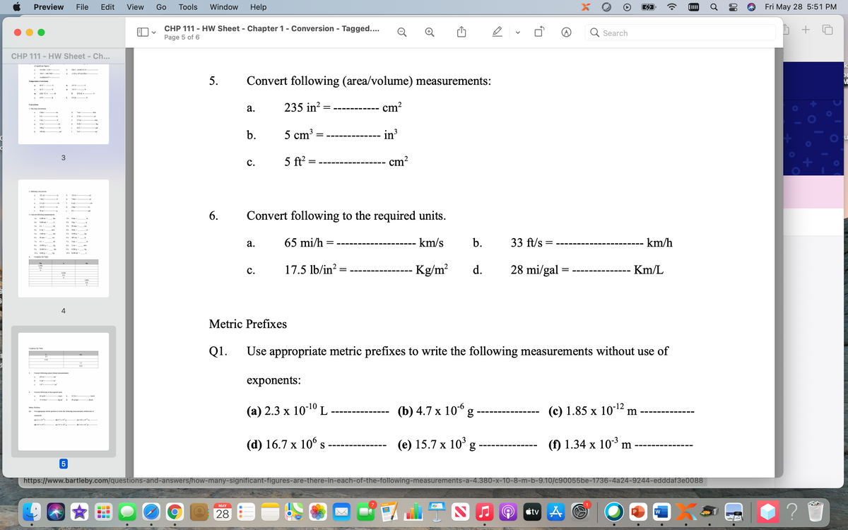 Preview
File
Edit
View
Go
Tools
Window
Help
Fri May 28 5:51 PM
CHP 111 - HW Sheet - Chapter 1 - Conversion - Tagged....
Page 5 of 6
Q Search
CHP 111 - HW Sheet - Ch...
952T-1438
Convert following (area/volume) measurements:
233 C-
235 in?
- cm?
Coversiees
а.
L. One ep conversicea
5 Km
-Km
278
15 a
100
20L.
5 cm³
in
3
b.
100 ml
3
5 ft
cm?
с.
2 M e mio
6.
Convert following to the required units.
а.
65 mi/h =
km/s
b.
33 ft/s
km/h
Cempithe T
17.5 lb/in?
Kg/m?
d.
28 mi/gal =
Km/L
с.
4
Metric Prefixes
Q1.
Use appropriate metric prefixes to write the following measurements without use of
Ce he Te
021
exponents:
(а) 2.3 х 10-10L
(b) 4.7 x 10° g
(c) 1.85 x 1012 m
-12
L pli ing f
47 "-
(d) 16.7 х 106s
(e) 15.7 x 10° g
(f) 1.34 x 103 m
X
https://www.bartleby.com/questions-and-answers/how-many-significant-figures-are-there-in-each-of-the-following-measurements-a-4.380-x-10-8-m-b-9.10/c90055be-1736-4a24-9244-edddaf3e0088
MAY
étv A
P
w
28
>
5.
