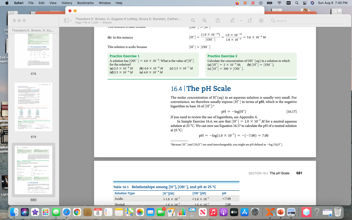 Safari
File
Edit
View
History
Bookmarks
Window
Help
X X
Sun Aug 8 7:40 PM
Theodore E. Brown, H. Eugene H LeMay, Bruce E. Bursten, Cather...
Page 719 of 1,246 – Shared
Q
Search
[Un ]- [ j
Ch
Theodore E. Brown, H. Eu...
Is
(1.0 × 10¬14)
1.0 X 10-14
(b) In this instance
[H*]
5.6 X 10-6 M
R aIn N
[OH¯]
1.8 × 10-9
N
This solution is acidic because
[H*] > [OH¯]
16.3|The Autoionization of Water
Practice Exercise 1
Practice Exercise 2
Cell m
A solution has [OH¯] = 4.0 × 10-8. What is the value of [H*]
for the solution?
Calculate the concentration of OH¯(ag) in a solution in which
(a) [H*] = 2 x 10–6 M;
(c) [H*] = 200 × [OH¯].
оpert
W
i the mld d
ugl . delg M
(b) [H*] = [OH¯];
I pa
(a) 2.5 × 10¬8 M
(d) 2.5 × 10
(b) 4.0 × 10
(e) 4.0 × 10'
M
(c) 2.5 × 10¬7 M
-6
9-
M
M
678
rON I e
16.4 | The pH Scale
The len Prodsct of Water
The twer
The n
e
JE nur e t
The molar concentration of H(aq) in an aqueous solution is usually very small. For
convenience, we therefore usually express [H*] in terms of pH, which is the negative
logarithm in base 10 of [H*]:*
r d en .c wdte t
T ounag e
rigger Feel
Love Within
S ema nc g t
pH = -log[H*]
[16.17]
Ne
If you need to review the use of logarithms, see Appendix A.
In Sample Exercise 16.4, we saw that [H*]
solution at 25 °C. We can now use Equation 16.17 to calculate the pH of a neutral solution
ari-
Derefe
BAMPLE
CE 4 Cdg h Witr
S e
= 1.0 × 10-7 M for a neutral aqueous
erie I
-XI-sr-
at 25 °C:
Male
Еxp
pH
-log(1.0 X 10-7) = -(-7.00) = 7.00
679
By: Jam
*Because [H*] and [H3O*] are used interchangeably, you might see pH defined as -log [H;O*].
indne
syser
d.e om r
MIRKISTM MM
eNIN N
w ud e l
M ES Crng m O
BOUTON
SECTION 16.4 The pH Scale
681
NHIT E
16.4 The pH Scale
The I f
air n
PDF
Table 16.1 Relationships among [H*], [OH¯], and pH at 25 °C
Light
Solution Type
[H*](M)
[OH-](M)
pH
680
Acidic
>1.0 × 10–7
<1.0 × 10-7
<7.00
Neutral
10 X 10-7
10 X 10-7
7.00
AUG
8.
étv
