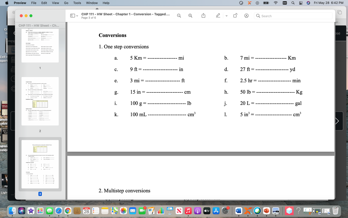 Preview
File
Edit
View
Go
Tools
Window
Help
Fri May 28 6:42 PM
CHP 111 - HW Sheet - Chapter 1- Conversion - Tagged....
Search
Page 3 of 6
Hel..
CHP 111 - HW Sheet - Ch...
Ch
Is
Q1. Chasify cach af the llowing a , cmpand or a misture. Ifa mistre,
indicae wheher iti hemag a
pse
Conversions
(ai riee pudding-
acap of aaer-
mated ios -
(arin y da rocm
(gindin enta
Esagt Nuhr
1. One step conversions
0L.Circle fhe evoct bes
( the mass of e your Cheiy Beek
dthe nber ef oces ina pod
to fhe velame ofa cepof Sotle's Besto
e anber afinches inamile
te he ner ef mio socens invo
tember of peg in chemisay beek.
te the mass efe 32-az con ef coffe.
e ner of aknts in yeur class
0 fhe lempetae of thefae erthe Sen.
te mass ofa pestage anp
(k) the average height of NRA teskothal pyes
Cell n
а.
5 Km =
mi
b.
7 mi
Km
||
оpert
1
9 ft =
in
d.
27 ft =
yd
с.
---- --- ---
---- --- --- --- ---
е.
3 mi
ft
f.
2.5 hr =
min
Scieniie Notatie
Write cach ef the following measement in sieniie netarien:
SSO00
6700k
Write cach ef the following es niel unes
15 in
h.
50 lb
Kg
825 ke
g.
cm
=
Ss 10
Which mamber in each of he felliing peirs is krger, funderine the lager enbe
12x 10' cm ar Kix 10m
4x ke 32x 10k
1x 10L or ls 10L
pa2 pr 6x m
i.
100 g
lb
j.
20 L =
gal
--- --- --
rigger Fee
Love Withi
Significet Figars
01. How mery sigrificer feures ctere in onch ef fhe fellowine nourencnts
a 73.0000
k.
100 mL
cm³
1.
5 in?
3
||
cm³
L6300 an
4380s 10 -
Male 1
Еxpl
2
By: Jame
Redace fhe felowing kemsight unber of Significns Figares.
adeex
surep
Cary out the Sllowing oparation ndap the aw with the appropriate rmber
af siglt finrss
14.3505 +245-
26C - T
233 с-
f.
ST3 K
L. One pcversice
7mi
K
50
Kg
20L
100ml
PD
2. Multistep conversions
Light
MAY
28
étv A O
P
280
