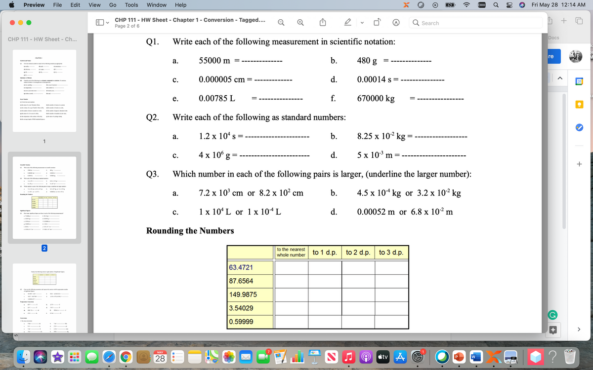 Preview
File
Edit
View
Go
Tools
Window
Help
Fri May 28 12:14 AM
CHP 111 - HW Sheet - Chapter 1 - Conversion - Tagged....
Page 2 of 6
Q Search
CHP 111 - HW Sheet - Ch...
Docs
Q1.
Write each of the following measurement in scientific notation:
re
55000 m
b.
480 g
CHAPTERI
а.
Sye Ne
--- ---.
---- ----
Git cheioal r ing dem gra
BAL
с.
0.000005 cm =
d.
0.00014 s =
31
Dl etef g d , l aak
0.00785 L
f.
670000 kg
е.
yw Chun k
r ofomo nd
I l pa
te r of i v den
Q2.
Write each of the following as standard numbers:
aum ertoe S.
O ofap rg.
l NRA d
1.2 x 10* s
b.
8.25 x 10² kg
а.
S =
с.
4 x 10° g =
d.
5 х 103 m
%|
Scke Nim
Via ofhe Ming n do
Q3.
Which number in each of the following pairs is larger, (underline the larger number):
SO
V ig pinlag la
7.2 x 103 ст or 8.2 x 10? cm
b.
4.5 x 104 kg or 3.2 x 102 kg
а.
с.
1 x 10* L or 1 x 104 L
d.
0.00052 m or 6.8 x 102 m
OL. y r i ste lm
Rounding the Numbers
2
to the nearest
to 1 d.p.
to 2 d.p.
to 3 d.p.
whole number
63.4721
Red eomingt g efsigt gm.
87.6564
Cny te Rwing p nd pr ihe ri er
149.9875
3.54029
0.59999
10 eese
5
MAY
28
étv
P
+
