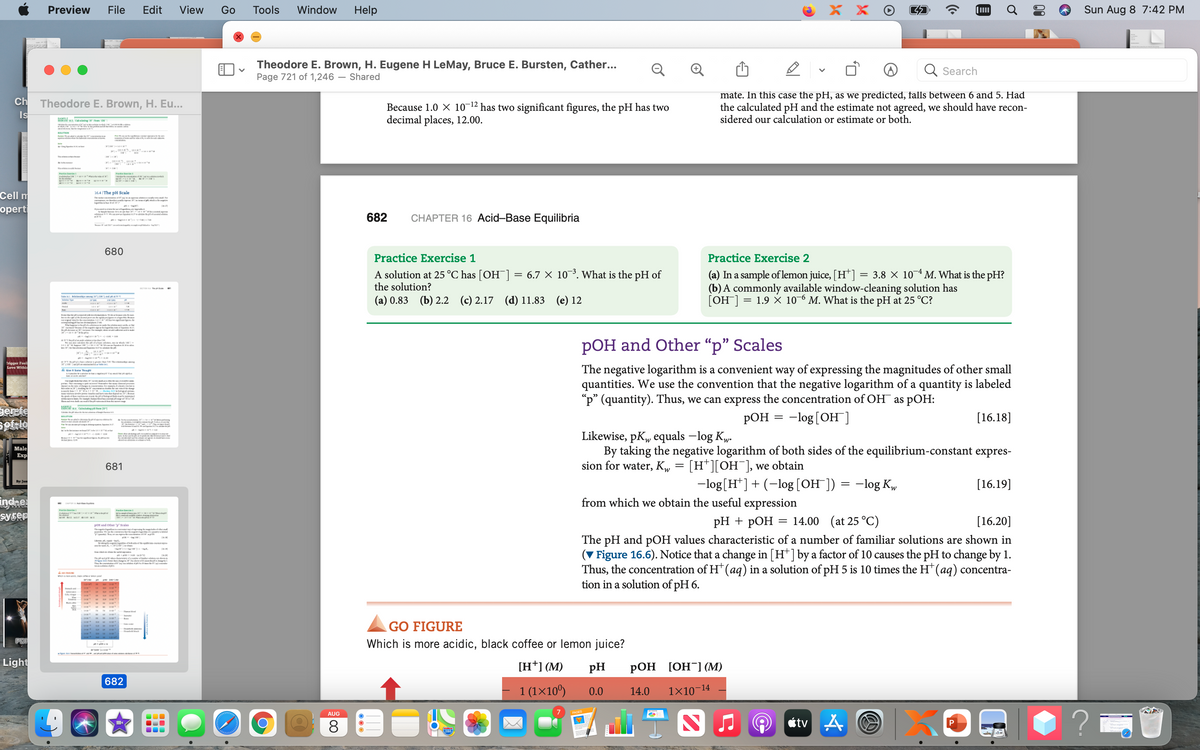 Preview
File
Edit
View
Go
Tools
Window
Help
X X
Sun Aug 8 7:42 PM
Theodore E. Brown, H. Eugene H LeMay, Bruce E. Bursten, Cather...
Page 721 of 1,246 – Shared
Search
mate. In this case the pH, as we predicted, falls between 6 and 5. Had
the calculated pH and the estimate not agreed, we should have recon-
sidered our calculation or estimate or both.
Ch
Theodore E. Brown, H. Eu...
Because 1.0 X 10-12 has two significant figures, the pH has two
decimal places, 12.00.
Is
ri
MIRKIN
Cell m
he pH Scale
The I mn tu
air n
opert
mi N d
682
CHAPTER 16 Acid-Base Equilibria
680
Practice Exercise 1
Practice Exercise 2
A solution at 25 °C has [OH¯]
the solution?
(a) In a sample of lemon juice, [H*]
(b) A commonly available window-cleaning solution has
[OH] = 1.9 × 10-6 M. What is the pH at 25 °C?
6.7 X 103. What is the pH of
= 3.8 X 104 M. What is the pH?
T H1 r HU nd T
(a) 0.83 (b) 2.2 (c) 2.17
(d) 11.83 (e) 12
Srrer ma v m e
e n
o m 'i eerfi e
o al
RK -- -
dm siee
pOH and Other "p" Scales
s HIdab akcer
Crigger Feeli
Love Withi
rerTett taTR
The negative logarithm is a convenient way of expressing the magnitudes of other small
quantities. We use the convention that the negative logarithm of a quantity is labeled
"p" (quantity). Thus, we can express the concentration of OH as pOH:
РОН 3 - 1og[ОН]
AGe Sa Th
ea L g r
e d
Derpte
[16.18]
l
ttn I
Likewise, pK„ equals –log Kw.
By taking the negative logarithm of both sides of the equilibrium-constant expres-
sion for water, Kw
Male
Exp
681
[H*][OH¯], we obtain
-log[H*]+ (-log [OH ]) = -log Kw
[16.19]
By: Jam
indne
syser
from which we obtain the useful expression
- H e
PH + рОН 3 14.00 (at 25°C)
[16.20]
pOH and other Seales
T t
girt Rrde
ple am
The pH and pOH values characteristic of a number of familiar solutions are shown in
(V Figure 16.6). Notice that a change in [H*] by a factor of 10 causes the pH to change by 1.
Thus, the concentration of H* (ag) in a solution of pH 5 is 10 times the H* (aq) concentra-
tion in a solution of pH 6.
poigoel oea
e
Th r el
conau
PI rias
GO FIGURE
PDF
Which is more acidic, black coffee or lemon juice?
Light
[H*] (M)
pH
РОН [ОН] (M)
682
-14
1 (1×10º)
0.0
14.0
1X10
AUG
8.
étv A
