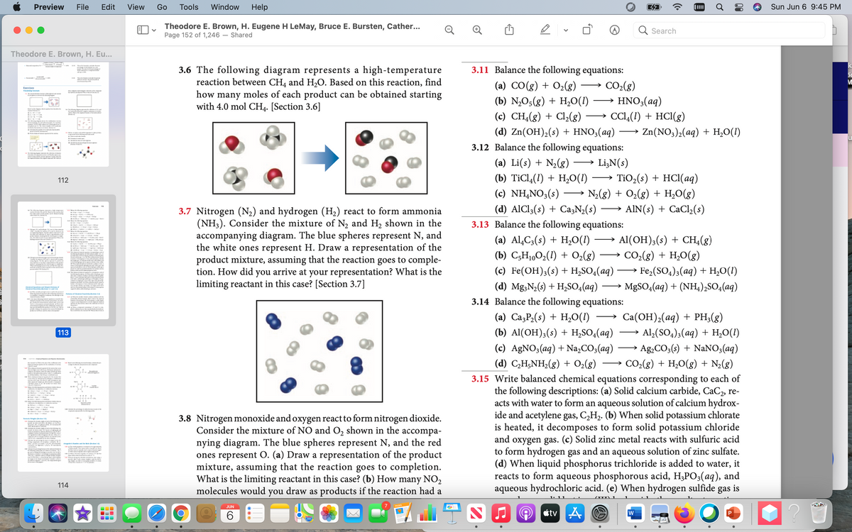 Preview
File
Edit
View
Go
Tools
Window
Help
Sun Jun 6 9:45 PM
Theodore E. Brown, H. Eugene H LeMay, Bruce E. Bursten, Cather...
Page 152 of 1,246 – Shared
Q Search
Theodore E. Brown, H. Eu...
3.11 Balance the following equations:
3.6 The following diagram represents a high-temperature
reaction between CH4 and H,O. Based on this reaction, find
moles of each product can be obtained starting
(a) CO(g) + O2(g)
CO2(g)
Exercises
Waling Cete
w em l
how
many
(b) N,O5(g) + H,0(1) → HNO3(aq)
with 4.0 mol CH4. [Section 3.6]
t
(c) CH4(g) + Cl,(8)
CCI4(1) + HCI(g)
(d) Zn(OH)2(s) + HNO3(aq)
Zn(NO3),(aq) + H,O(1)
O
3.12 Balance the following equations:
eme m fe
(a) Li(s) + N2(g)
Li,N(s)
(b) TiCl4(1) + H,0(1)
TiO,(s) + HCI(aq)
>
112
(c) NH,NO3(s) →
(d) AIC!3(s) + CazN¿(s)
N2(g) + O2(g) + H,O(g)
AIN(s) + CaCl,(s)
3.7 Nitrogen (N2) and hydrogen (H2) react to form ammonia
(NH3). Consider the mixture of N2 and H2 shown in the
accompanying diagram. The blue spheres represent N, and
the white ones represent H. Draw a representation of the
product mixture, assuming that the reaction goes to comple-
tion. How did you arrive at your representation? What is the
limiting reactant in this case? [Section 3.7]
->
3.13 Balance the following equations:
(a) Al,C3(s) + H,O(1) →
Al(OH);(s) + CH4(g)
(b) C;H1,O2(1) + O2(8)
CO2(g) + H,0(g)
(с) Fe(ОН);(s)+ H;SO,(aq) — Fe-(SO,); (aq) + H,0(1)
(d) Mg;N2(s) + H,SO4(aq) → MgS0,(aq) + (NH,),SO4(aq)
3.14 Balance the following equations:
Cial tiontple am f
Cil to SeoniL3
Pu ef Chmi wy Bet
BIA M
(a) Ca3P2(s) + H,0(1)
Ca(ОН),(ад) + PH{(g)
113
(b) Al(OH);(s) + H,SO,(aq)
Al,(SO4)3(aq) + H,O(1)
(c) A£NO3(aq) + Na,CO3(aq)
→ Ag,CO3(s) + NaNO3(aq)
4 D
(d) C,H;NH;(g) + O2(g)
CO2(g) + H,0(g) + N;(g)
>
E bala oe de
3.15 Write balanced chemical equations corresponding to each of
the following descriptions: (a) Solid calcium carbide, CaC2, re-
acts with water to form an aqueous solution of calcium hydrox-
ide and acetylene gas, C,H2. (b) When solid potassium chlorate
is heated, it decomposes to form solid potassium chloride
and oxygen gas. (c) Solid zinc metal reacts with sulfuric acid
to form hydrogen gas and an aqueous solution of zinc sulfate.
(d) When liquid phosphorus trichloride is added to water, it
reacts to form aqueous phosphorous acid, H3PO3(aq), and
aqueous hydrochloric acid. (e) When hydrogen sulfide gas is
ap
3.8 Nitrogen monoxide and oxygen react to form nitrogen dioxide.
Consider the mixture of NO and O2 shown in the accompa-
nying diagram. The blue spheres represent N, and the red
ones represent O. (a) Draw a representation of the product
mixture, assuming that the reaction goes to completion.
What is the limiting reactant in this case? (b) How many NO,
draw as products if the reaction had a
N
A s w a Mn r
l
m le ge..mm
114
molecules would
you
JUN
7
6.
étv A
00
