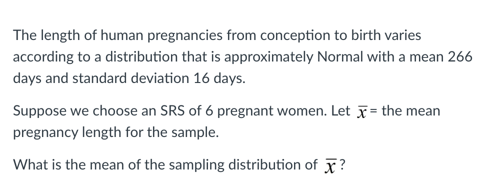 The length of human pregnancies from conception to birth varies
according to a distribution that is approximately Normal with a mean 266
days and standard deviation 16 days.
Suppose we choose an SRS of 6 pregnant women. Let x = the mean
pregnancy length for the sample.
What is the mean of the sampling distribution of X?