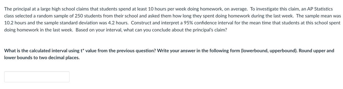 The principal at a large high school claims that students spend at least 10 hours per week doing homework, on average. To investigate this claim, an AP Statistics
class selected a random sample of 250 students from their school and asked them how long they spent doing homework during the last week. The sample mean was
10.2 hours and the sample standard deviation was 4.2 hours. Construct and interpret a 95% confidence interval for the mean time that students at this school spent
doing homework in the last week. Based on your interval, what can you conclude about the principal's claim?
What is the calculated interval using t* value from the previous question? Write your answer in the following form (lowerbound, upperbound). Round upper and
lower bounds to two decimal places.