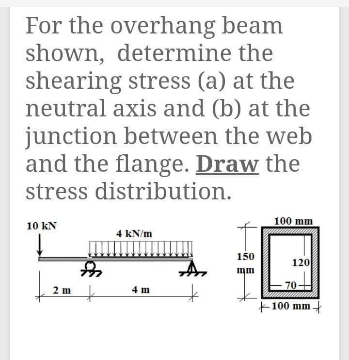 For the overhang beam
shown, determine the
shearing stress (a) at the
neutral axis and (b) at the
junction between the web
and the flange. Draw the
stress distribution.
100 mm
10 kN
4 kN/m
150
120
mm
2 m
4 m
70
+100 mm
