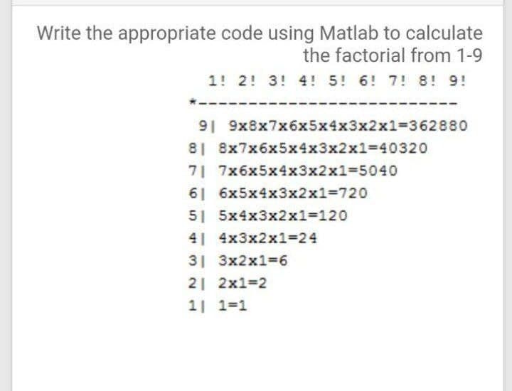 Write the appropriate code using Matlab to calculate
the factorial from 1-9
1! 2! 3! 4! 5! 6! 7! 8! 9!
91 9x8x7x6x5x4x3x2x1%3=362880
8| 8x7x6x5x4x3x2x13=40320
7 7x6x5x4x3x2x1%3D5040
61 6x5x4x3x2x1%3720
5 5x4x3x2x1%3120
4| 4x3x2x1=24
31 3x2x136
2 2x1=2
1| 1=1
