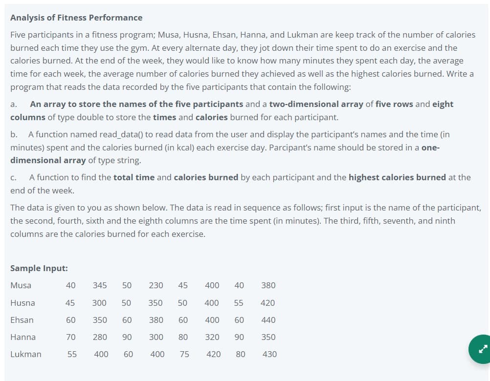 Analysis of Fitness Performance
Five participants in a fitness program; Musa, Husna, Ehsan, Hanna, and Lukman are keep track of the number of calories
burned each time they use the gym. At every alternate day, they jot down their time spent to do an exercise and the
calories burned. At the end of the week, they would like to know how many minutes they spent each day, the average
time for each week, the average number of calories burned they achieved as well as the highest calories burned. Write a
program that reads the data recorded by the five participants that contain the following:
a.
An array to store the names of the five participants and a two-dimensional array of five rows and eight
columns of type double to store the times and calories burned for each participant.
b.
A function named read_data() to read data from the user and display the participant's names and the time (in
minutes) spent and the calories burned (in kcal) each exercise day. Parcipant's name should be stored in a one-
dimensional array of type string.
C.
A function to find the total time and calories burned by each participant and the highest calories burned at the
end of the week.
The data is given to you as shown below. The data is read in sequence as follows; first input is the name of the participant,
the second, fourth, sixth and the eighth columns are the time spent (in minutes). The third, fifth, seventh, and ninth
columns are the calories burned for each exercise.
Sample Input:
Musa
40
345
50
230
45
400
40
380
Husna
45
300
50
350
50
400
55
420
Ehsan
60
350
60
380
60
400
60
440
Hanna
70
280
90
300
80
320
90
350
Lukman
55
400
60
400
75
420
80
430
