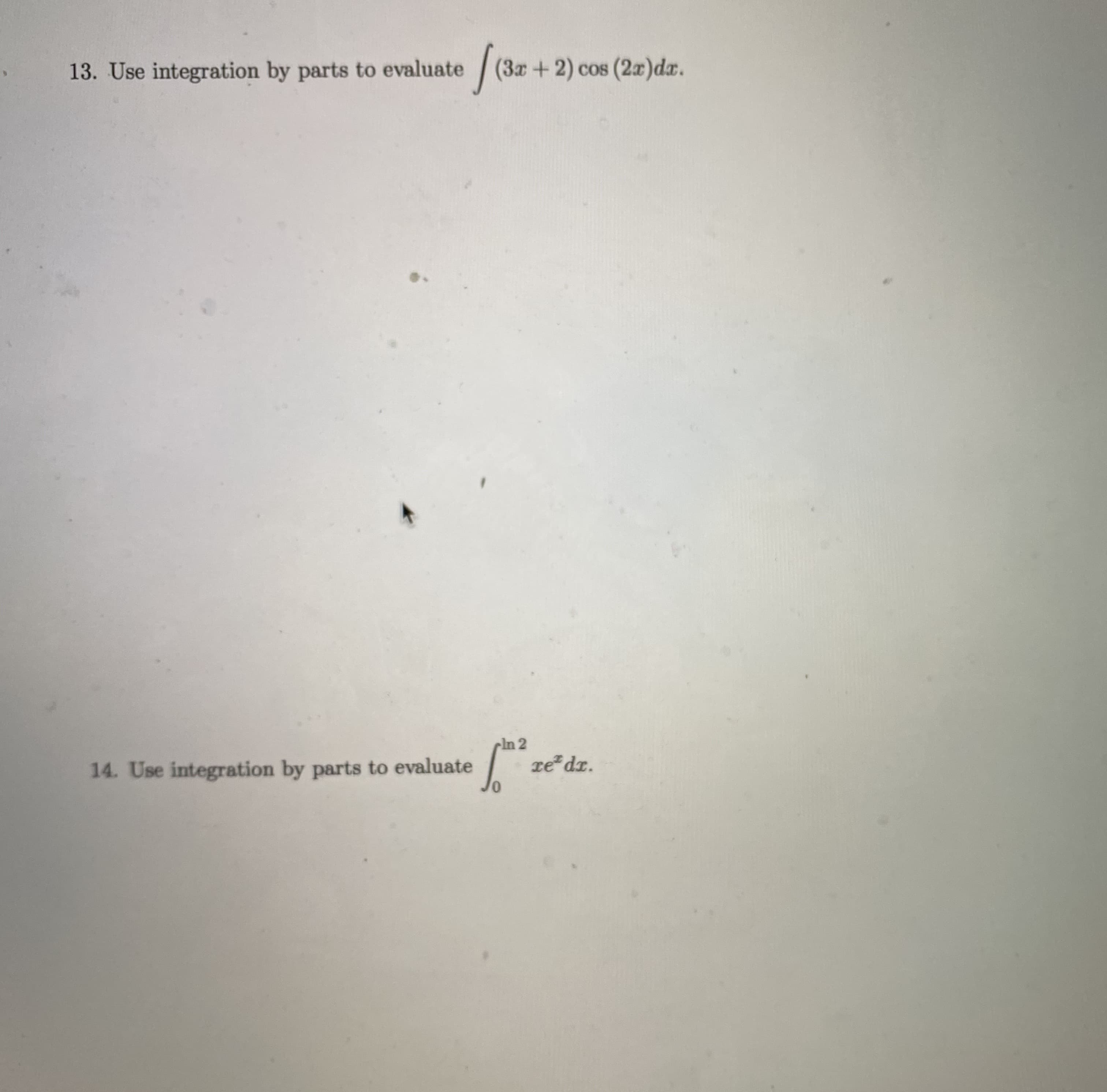 ### Integration by Parts: Practice Problems

In calculus, integration by parts is a technique used to evaluate integrals involving the product of functions. Below are two problems that can be solved using this method.

#### Problem 13
**Use integration by parts to evaluate the integral:**

\[ \int (3x + 2) \cos (2x) \, dx \]

*Hint*: Let \(u = 3x + 2\) and \(dv = \cos (2x) \, dx\).

#### Problem 14
**Use integration by parts to evaluate the integral:**

\[ \int_{0}^{\ln{2}} x e^x \, dx \]

*Hint*: Let \(u = x\) and \(dv = e^x \, dx\).

Follow the process of integration by parts:
\[ \int u \, dv = uv - \int v \, du \]

**Explanation:** Break down the integrals by identifying parts matched to \( u \) and \( dv \), differentiate and integrate to find corresponding \( du \) and \( v \), then apply the integration by parts formula to solve.