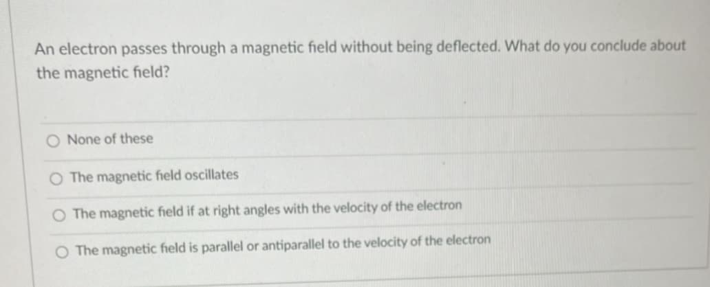 An electron passes through a magnetic field without being deflected. What do you conclude about
the magnetic field?
O None of these
O The magnetic field oscillates
O The magnetic field if at right angles with the velocity of the electron
O The magnetic field is parallel or antiparallel to the velocity of the electron
