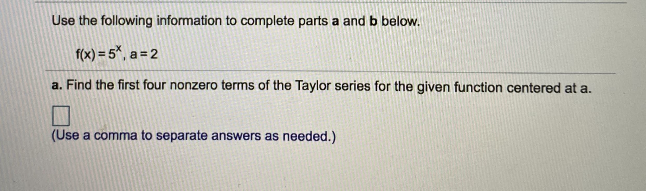 Use the following information to complete parts a and b below.
f(x) = 5*, a = 2
a. Find the first four nonzero terms of the Taylor series for the given function centered at a.
(Use a comma to separate answers as needed.)
