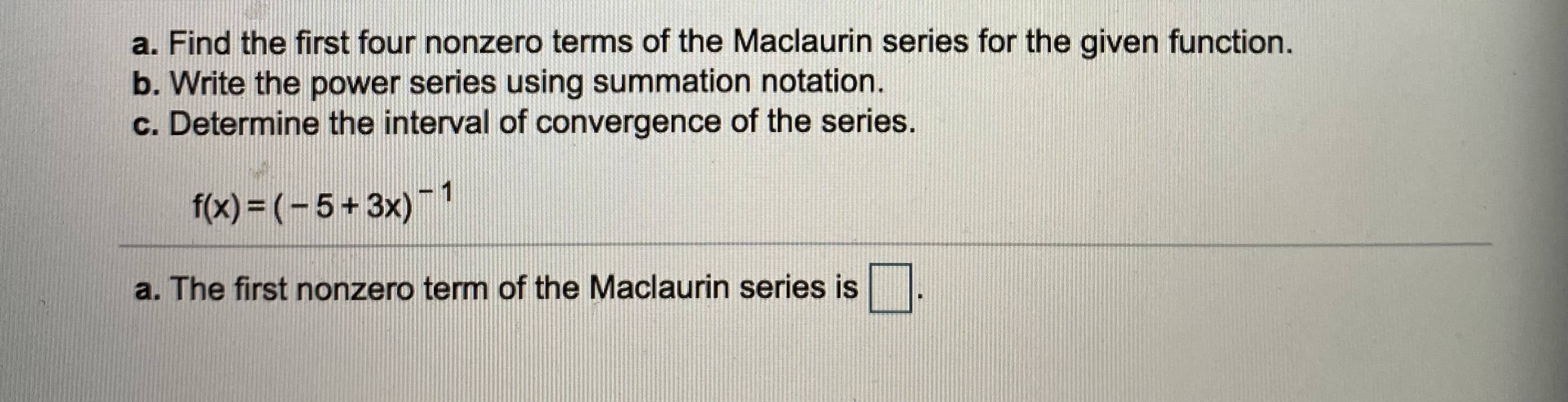 a. Find the first four nonzero terms of the Maclaurin series for the given function.
b. Write the power series using summation notation.
c. Determine the interval of convergence of the series.
f(x) = (- 5+ 3x)
-1
