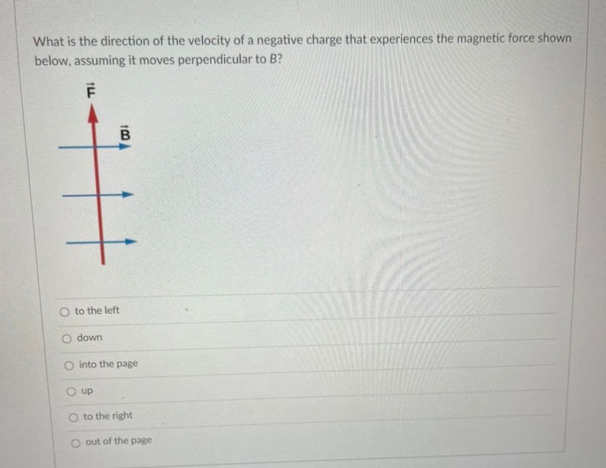 What is the direction of the velocity of a negative charge that experiences the magnetic force shown
below, assuming it moves perpendicular to B?
O to the left
O down
O into the page
O up
O to the right
O out of the page
