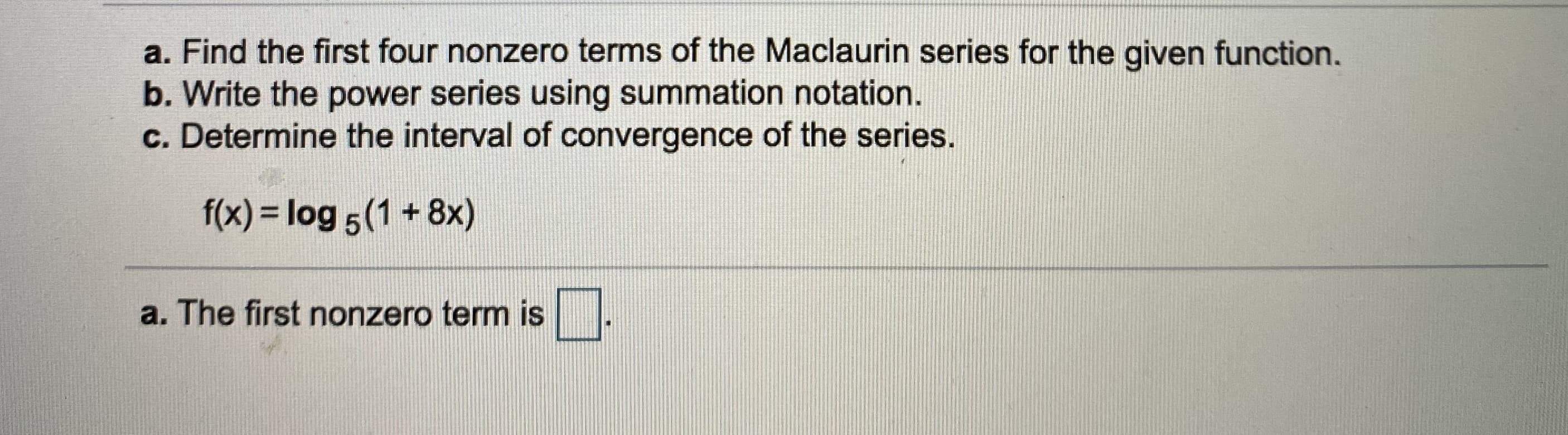 a. Find the first four nonzero terms of the Maclaurin series for the given function.
b. Write the power series using summation notation.
c. Determine the interval of convergence of the series.
f(x) = log 5(1 + 8x)
