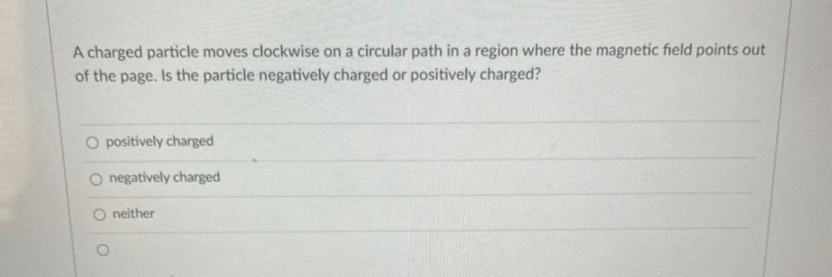 A charged particle moves clockwise on a circular path in a region where the magnetic field points out
of the page. Is the particle negatively charged or positively charged?
O positively charged
O negatively charged
O neither
